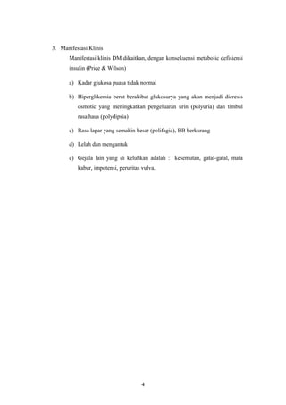 3. Manifestasi Klinis
Manifestasi klinis DM dikaitkan, dengan konsekuensi metabolic defisiensi
insulin (Price & Wilson)
a) Kadar glukosa puasa tidak normal
b) Hiperglikemia berat berakibat glukosurya yang akan menjadi dieresis
osmotic yang meningkatkan pengeluaran urin (polyuria) dan timbul
rasa haus (polydipsia)
c) Rasa lapar yang semakin besar (polifagia), BB berkurang
d) Lelah dan mengantuk
e) Gejala lain yang di keluhkan adalah : kesemutan, gatal-gatal, mata
kabur, impotensi, peruritas vulva.
4
 
