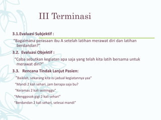 III Terminasi
3.1.Evaluasi Subjektif :
“Bagaimana perasaan ibu A setelah latihan merawat diri dan latihan
berdandan?”
3.2. Evaluasi Objektif :
“Coba sebutkan kegiatan apa saja yang telah kita latih bersama untuk
merawat diri?”
3.3. Rencana Tindak Lanjut Pasien:
“Baiklah, sekarang kita isi jadual kegiatannya yaa”
“Mandi 2 kali sehari, jam berapa saja bu?
“Keramas 2 kali seminggu”
“Menggosok gigi 2 kali sehari”
“Berdandan 2 kali sehari, selesai mandi”
 