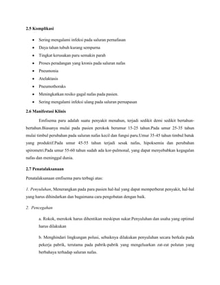 2.5 Komplikasi
Sering mengalami infeksi pada saluran pernafasan
Daya tahan tubuh kurang sempurna
Tingkat kerusakan paru semakin parah
Proses peradangan yang kronis pada saluran nafas
Pneumonia
Atelaktasis
Pneumothoraks
Meningkatkan resiko gagal nafas pada pasien.
Sering mengalami infeksi ulang pada saluran pernapasan
2.6 Manifestasi Klinis
Emfisema paru adalah suatu penyakit menahun, terjadi sedikit demi sedikit bertahunbertahun.Biasanya mulai pada pasien perokok berumur 15-25 tahun.Pada umur 25-35 tahun
mulai timbul perubahan pada saluran nafas kecil dan fungsi paru.Umur 35-45 tahun timbul batuk
yang produktif.Pada umur 45-55 tahun terjadi sesak nafas, hipoksemia dan perubahan
spirometri.Pada umur 55-60 tahun sudah ada kor-pulmonal, yang dapat menyebabkan kegagalan
nafas dan meninggal dunia.
2.7 Penatalaksanaan
Penatalaksanaan emfisema paru terbagi atas:
1. Penyuluhan, Menerangkan pada para pasien hal-hal yang dapat memperberat penyakit, hal-hal
yang harus dihindarkan dan bagaimana cara pengobatan dengan baik.
2. Pencegahan
a. Rokok, merokok harus dihentikan meskipun sukar.Penyuluhan dan usaha yang optimal
harus dilakukan
b. Menghindari lingkungan polusi, sebaiknya dilakukan penyuluhan secara berkala pada
pekerja pabrik, terutama pada pabrik-pabrik yang mengeluarkan zat-zat polutan yang
berbahaya terhadap saluran nafas.

 