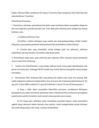latihan. Menurut Make, pemberian O2 selama 19 jam/hari akan mempunyai hasil lebih baik dari
pada pemberian 12 jam/hari.
Pemeriksaan Penunjang
1. Pemeriksan radiologis, pemeriksaan foto dada sangat membantu dalam menegakkan diagnosis
dan menyingkirkan penyakit-penyakit lain. Foto dada pada emfisema paru terdapat dua bentuk
kelainan, yaitu:
a. Gambaran defisiensi arter
Overinflasi, terlihat diafragma yang rendah dan datar,kadang-kadang terlihat konkaf.
Oligoemia, penyempitan pembuluh darah pulmonal dan penambahan corakan kedistal.
b. Corakan paru yang bertambah, sering terdapat pada kor pulmonal, emfisema
sentrilobular dan blue bloaters. Overinflasi tidak begitu hebat.
2. Pemeriksaan fungsi paru, pada emfisema paru kapasitas difusi menurun karena permukaan
alveoli untuk difusi berkurang.
3.

Analisis Gas DarahVentilasi, yang hampir adekuat masih sering dapat dipertahankan oleh

pasien emvisema paru. Sehingga PaCO2 rendah atau normal.Saturasi hemoglobin pasien hampir
mencukupi.
4.

Pemeriksaan EKG, Kelainan EKG yang paling dini adalah rotasi clock wise jantung. Bila

sudah terdapat kor pulmonal terdapat defiasi aksis ke kanan dan P-pulmonal pada hantaran II, III,
dan aVF.Voltase QRS rendah.Di V1 rasio R/S lebih dari 1 dan di V6 rasio R/S kurang dari 1.
a) Sinar x dada: dapat menyatakan hiperinflasi paru-paru; mendatarnya diafragma;
peningkatan area udara retrosternal; penurunan tanda vaskularisasi/bula (emfisema); peningkatan
tanda bronkovaskuler (bronkitis), hasil normal selama periode remisi (asma).
b) Tes fungsi paru: dilakukan untuk menentukan penyebab dispnea, untuk menentukan
apakah fungsi abnormal adalah obstruksi atau restriksi, untuk memperkirakan derajat disfungsi
dan untuk mengevaluasi efek terapi, misalnya bronkodilator.

 