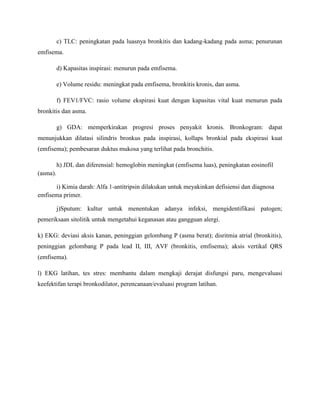 c) TLC: peningkatan pada luasnya bronkitis dan kadang-kadang pada asma; penurunan
emfisema.
d) Kapasitas inspirasi: menurun pada emfisema.
e) Volume residu: meningkat pada emfisema, bronkitis kronis, dan asma.
f) FEV1/FVC: rasio volume ekspirasi kuat dengan kapasitas vital kuat menurun pada
bronkitis dan asma.
g) GDA: memperkirakan progresi proses penyakit kronis. Bronkogram: dapat
menunjukkan dilatasi silindris bronkus pada inspirasi, kollaps bronkial pada ekspirasi kuat
(emfisema); pembesaran duktus mukosa yang terlihat pada bronchitis.
h) JDL dan diferensial: hemoglobin meningkat (emfisema luas), peningkatan eosinofil
(asma).
i) Kimia darah: Alfa 1-antitripsin dilakukan untuk meyakinkan defisiensi dan diagnosa
emfisema primer.
j)Sputum: kultur untuk menentukan adanya infeksi, mengidentifikasi patogen;
pemeriksaan sitolitik untuk mengetahui keganasan atau gangguan alergi.
k) EKG: deviasi aksis kanan, peninggian gelombang P (asma berat); disritmia atrial (bronkitis),
peninggian gelombang P pada lead II, III, AVF (bronkitis, emfisema); aksis vertikal QRS
(emfisema).
l) EKG latihan, tes stres: membantu dalam mengkaji derajat disfungsi paru, mengevaluasi
keefektifan terapi bronkodilator, perencanaan/evaluasi program latihan.

 
