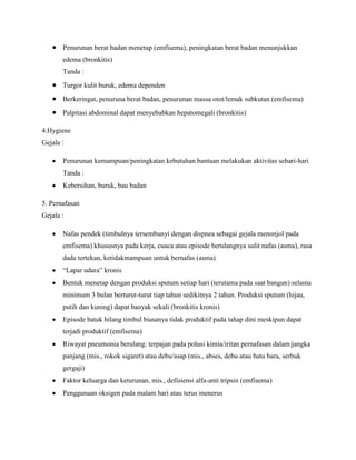 Penurunan berat badan menetap (emfisema), peningkatan berat badan menunjukkan
edema (bronkitis)
Tanda :
Turgor kulit buruk, edema dependen
Berkeringat, penuruna berat badan, penurunan massa otot/lemak subkutan (emfisema)
Palpitasi abdominal dapat menyebabkan hepatomegali (bronkitis)
4.Hygiene
Gejala :
Penurunan kemampuan/peningkatan kebutuhan bantuan melakukan aktivitas sehari-hari
Tanda :
Kebersihan, buruk, bau badan
5. Pernafasan
Gejala :
Nafas pendek (timbulnya tersembunyi dengan dispnea sebagai gejala menonjol pada
emfisema) khususnya pada kerja, cuaca atau episode berulangnya sulit nafas (asma), rasa
dada tertekan, ketidakmampuan untuk bernafas (asma)
“Lapar udara” kronis
Bentuk menetap dengan produksi sputum setiap hari (terutama pada saat bangun) selama
minimum 3 bulan berturut-turut tiap tahun sedikitnya 2 tahun. Produksi sputum (hijau,
putih dan kuning) dapat banyak sekali (bronkitis kronis)
Episode batuk hilang timbul biasanya tidak produktif pada tahap dini meskipun dapat
terjadi produktif (emfisema)
Riwayat pneumonia berulang: terpajan pada polusi kimia/iritan pernafasan dalam jangka
panjang (mis., rokok sigaret) atau debu/asap (mis., abses, debu atau batu bara, serbuk
gergaji)
Faktor keluarga dan keturunan, mis., defisiensi alfa-anti tripsin (emfisema)
Penggunaan oksigen pada malam hari atau terus menerus

 