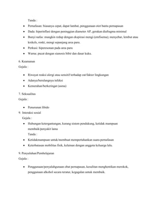 Tanda :
Pernafasan: biasanya cepat, dapat lambat, penggunaan otot bantu pernapasan
Dada: hiperinflasi dengan peninggian diameter AP, gerakan diafragma minimal
Bunyi nafas: mungkin redup dengan ekspirasi mengi (emfisema); menyebar, lembut atau
krekels, ronki, mengi sepanjang area paru.
Perkusi: hiperesonan pada area paru
Warna: pucat dengan sianosis bibir dan dasar kuku.
6. Keamanan
Gejala :
Riwayat reaksi alergi atau sensitif terhadap zat/faktor lingkungan
Adanya/berulangnya infeksi
Kemerahan/berkeringat (asma)
7. Seksualitas
Gejala :
Penurunan libido
9. Interaksi sosial
Gejala :
Hubungan ketergantungan, kurang sistem pendukung, ketidak mampuan
membaik/penyakit lama
Tanda :
Ketidakmampuan untuk/membuat mempertahankan suara pernafasan
Keterbatasan mobilitas fisik, kelainan dengan anggota keluarga lalu.
9. Penyuluhan/Pembelajaran
Gejala :
Penggunaan/penyalahgunaan obat pernapasan, kesulitan menghentikan merokok,
penggunaan alkohol secara teratur, kegagalan untuk membaik.

 