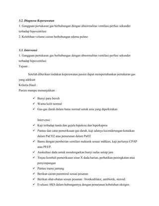 3.2. Diagnosa Keperawatan
1. Gangguan pertukaran gas berhubungan dengan abnormalitas ventilasi-perfusi sekunder
terhadap hipoventilasi
2. Kelebihan volume cairan berhubungan edema pulmo

3.3. Intervensi
1. Gangguan pertukaran gas berhubungan dengan abnormalitas ventilasi-perfusi sekunder
terhadap hipoventilasi
Tujuan :
Setelah diberikan tindakan keperawatan pasien dapat mempertahankan pertukaran gas
yang adekuat
Kriteria Hasil :
Pasien mampu menunjukkan :
 Bunyi paru bersih
 Warna kulit normal
 Gas-gas darah dalam batas normal untuk usia yang diperkirakan

Intervensi :
 Kaji terhadap tanda dan gejala hipoksia dan hiperkapnia
 Pantau dan catat pemeriksaan gas darah, kaji adanya kecenderungan kenaikan
dalam PaCO2 atau penurunan dalam PaO2
 Bantu dengan pemberian ventilasi mekanik sesuai indikasi, kaji perlunya CPAP
atau PEEP.
 Auskultasi dada untuk mendengarkan bunyi nafas setiap jam
 Tinjau kembali pemeriksaan sinar X dada harian, perhatikan peningkatan atau
penyimpangan
 Pantau irama jantung
 Berikan cairan parenteral sesuai pesanan
 Berikan obat-obatan sesuai pesanan : bronkodilator, antibiotik, steroid.
 Evaluasi AKS dalam hubungannya dengan penurunan kebutuhan oksigen.

 