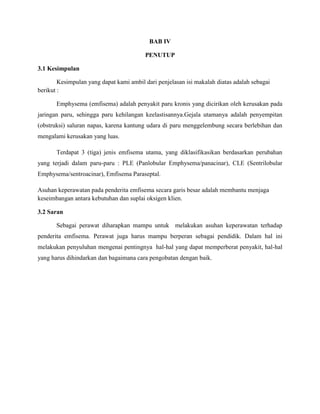 BAB IV
PENUTUP
3.1 Kesimpulan
Kesimpulan yang dapat kami ambil dari penjelasan isi makalah diatas adalah sebagai
berikut :
Emphysema (emfisema) adalah penyakit paru kronis yang dicirikan oleh kerusakan pada
jaringan paru, sehingga paru kehilangan keelastisannya.Gejala utamanya adalah penyempitan
(obstruksi) saluran napas, karena kantung udara di paru menggelembung secara berlebihan dan
mengalami kerusakan yang luas.
Terdapat 3 (tiga) jenis emfisema utama, yang diklasifikasikan berdasarkan perubahan
yang terjadi dalam paru-paru : PLE (Panlobular Emphysema/panacinar), CLE (Sentrilobular
Emphysema/sentroacinar), Emfisema Paraseptal.
Asuhan keperawatan pada penderita emfisema secara garis besar adalah membantu menjaga
keseimbangan antara kebutuhan dan suplai oksigen klien.
3.2 Saran
Sebagai perawat diharapkan mampu untuk melakukan asuhan keperawatan terhadap
penderita emfisema. Perawat juga harus mampu berperan sebagai pendidik. Dalam hal ini
melakukan penyuluhan mengenai pentingnya hal-hal yang dapat memperberat penyakit, hal-hal
yang harus dihindarkan dan bagaimana cara pengobatan dengan baik.

 