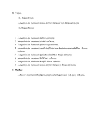 1.3 Tujuan
1.3.1 Tujuan Umum
Mengetahui dan memahami asuhan keperawatan pada klien dengan emfisema.
1.3.2 Tujuan Khusus

1. Mengetahui dan memahami definisi emfisema.
2. Mengetahui dan memahami etiologi emfisema.
3. Mengetahui dan memahami patofisiologi emfisema.
4. Mengetahui dan memahami manifestasi klinis yang dapat ditemukan pada klien dengan
emfisema.
5. Mengetahui dan memahami penatalaksanaan klien dengan emfisema.
6. Mengetahui dan memahami WOC dari emfisema.
7. Mengetahui dan memahami komplikasi dari emfisema.
8. Mengetahui dan memahami asuhan keperawatan pasien dengan emfisema.
1.4 Manfaat
Mahasiswa mampu membuat perencanaan asuhan keperawatan pada kasus emfisema.

 