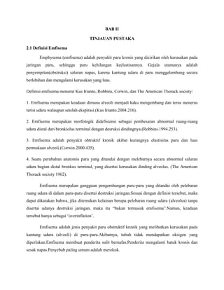 BAB II
TINJAUAN PUSTAKA
2.1 Definisi Emfisema
Emphysema (emfisema) adalah penyakit paru kronis yang dicirikan oleh kerusakan pada
jaringan

paru,

sehingga

paru

kehilangan

keelastisannya.

Gejala

utamanya

adalah

penyempitan(obstruksi) saluran napas, karena kantung udara di paru menggelembung secara
berlebihan dan mengalami kerusakan yang luas.
Definisi emfisema menurut Kus Irianto, Robbins, Corwin, dan The American Thorack society:
1. Emfisema merupakan keadaan dimana alveoli menjadi kaku mengembang dan terus menerus
terisi udara walaupun setelah ekspirasi.(Kus Irianto.2004.216).
2. Emfisema merupakan morfologik didefisiensi sebagai pembesaran abnormal ruang-ruang
udara distal dari bronkiolus terminal dengan desruksi dindingnya.(Robbins.1994.253).
3. Emfisema adalah penyakit obtruktif kronik akibat kurangnya elastisitas paru dan luas
permukaan alveoli.(Corwin.2000.435).
4. Suatu perubahan anatomis paru yang ditandai dengan melebarnya secara abnormal saluran
udara bagian distal bronkus terminal, yang disertai kerusakan dinding alveolus. (The American
Thorack society 1962).
Emfisema merupakan gangguan pengembangan paru-paru yang ditandai oleh pelebaran
ruang udara di dalam paru-paru disertai destruksi jaringan.Sesuai dengan definisi tersebut, maka
dapat dikatakan bahwa, jika ditemukan kelainan berupa pelebaran ruang udara (alveolus) tanpa
disertai adanya destruksi jaringan, maka itu “bukan termasuk emfisema”.Namun, keadaan
tersebut hanya sebagai „overinflation‟.
Emfisema adalah jenis penyakit paru obstruktif kronik yang melibatkan kerusakan pada
kantung udara (alveoli) di paru-paru.Akibatnya, tubuh tidak mendapatkan oksigen yang
diperlukan.Emfisema membuat penderita sulit bernafas.Penderita mengalami batuk kronis dan
sesak napas.Penyebab paling umum adalah merokok.

 