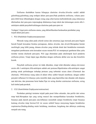 Emfisema disebabkan karena hilangnya elastisitas alveolus.Alveolus sendiri adalah
gelembung-gelembung yang terdapat dalam paru-paru.Pada penderita emfisema, volume paruparu lebih besar dibandingkan dengan orang yang sehat karena karbondioksida yang seharusnya
dikeluarkan dari paru-paru terperangkap didalamnya.Asap rokok dan kekurangan enzim alfa-1antitripsin adalah penyebab kehilangan elastisitas pada paru-paru ini
Terdapat 3 (tiga) jenis emfisema utama, yang diklasifikasikan berdasarkan perubahan yang
terjadi dalam paru-paru :
1. PLE (Panlobular Emphysema/panacinar)
Merusak ruang udara pada seluruh asinus dan umumnya juga merusak paru-paru bagian
bawah.Terjadi kerusakan bronkus pernapasan, duktus alveolar, dan alveoli.Merupakan bentuk
morfologik yang lebih jarang, dimana alveolus yang terletak distal dari bronkhiolus terminalis
mengalami pembesaran serta kerusakan secara merata.PLE ini mempunyai gambaran khas yaitu
tersebar merata diseluruh paru-paru. PLE juga ditemukan pada sekelompok kecil penderita
emfisema primer, Tetapi dapat juga dikaitkan dengan emfisema akibat usia tua dan bronchitis
kronik.
Penyebab emfisema primer ini tidak diketahui, tetapi telah diketahui adanya devisiensi
enzim alfa 1-antitripsin.Alfa-antitripsin adalah anti protease.Diperkirakan alfa-antitripsin sangat
penting untuk perlindungan terhadap protease yang terbentuk secara alami (Cherniack dan
cherniack, 1983).Semua ruang udara di dalam lobus sedikit banyak membesar, dengan sedikit
penyakit inflamasi.Ciri khasnya yaitu memiliki dada yang hiperinflasi dan ditandai oleh dispnea
saat aktivitas, dan penurunan berat badan.Tipe ini sering disebut centriacinar emfisema, sering
kali timbul pada perokok.
2. CLE (Sentrilobular Emphysema/sentroacinar)
Perubahan patologi terutama terjadi pada pusat lobus sekunder, dan perifer dari asinus
tetap baik.Merupakan tipe yang sering muncul dan memperlihatkan kerusakan bronkhiolus,
biasanya pada daerah paru-paru atas.Inflamasi merambah sampai bronkhiolus tetapi biasanya
kantung alveolus tetap bersisa.CLE ini secara selektif hanya menyerang bagian bronkhiolus
respiratorius.Dinding-dinding mulai berlubang, membesar, bergabung dan akhirnya cenderung
menjadi satu ruang.

 