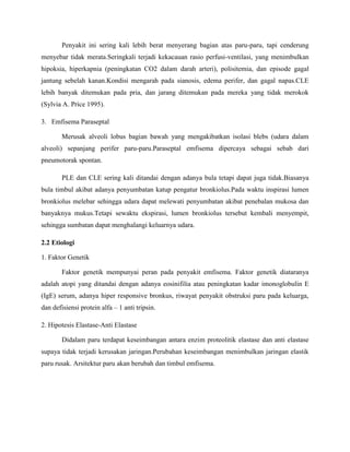 Penyakit ini sering kali lebih berat menyerang bagian atas paru-paru, tapi cenderung
menyebar tidak merata.Seringkali terjadi kekacauan rasio perfusi-ventilasi, yang menimbulkan
hipoksia, hiperkapnia (peningkatan CO2 dalam darah arteri), polisitemia, dan episode gagal
jantung sebelah kanan.Kondisi mengarah pada sianosis, edema perifer, dan gagal napas.CLE
lebih banyak ditemukan pada pria, dan jarang ditemukan pada mereka yang tidak merokok
(Sylvia A. Price 1995).
3. Emfisema Paraseptal
Merusak alveoli lobus bagian bawah yang mengakibatkan isolasi blebs (udara dalam
alveoli) sepanjang perifer paru-paru.Paraseptal emfisema dipercaya sebagai sebab dari
pneumotorak spontan.
PLE dan CLE sering kali ditandai dengan adanya bula tetapi dapat juga tidak.Biasanya
bula timbul akibat adanya penyumbatan katup pengatur bronkiolus.Pada waktu inspirasi lumen
bronkiolus melebar sehingga udara dapat melewati penyumbatan akibat penebalan mukosa dan
banyaknya mukus.Tetapi sewaktu ekspirasi, lumen bronkiolus tersebut kembali menyempit,
sehingga sumbatan dapat menghalangi keluarnya udara.
2.2 Etiologi
1. Faktor Genetik
Faktor genetik mempunyai peran pada penyakit emfisema. Faktor genetik diataranya
adalah atopi yang ditandai dengan adanya eosinifilia atau peningkatan kadar imonoglobulin E
(IgE) serum, adanya hiper responsive bronkus, riwayat penyakit obstruksi paru pada keluarga,
dan defisiensi protein alfa – 1 anti tripsin.
2. Hipotesis Elastase-Anti Elastase
Didalam paru terdapat keseimbangan antara enzim proteolitik elastase dan anti elastase
supaya tidak terjadi kerusakan jaringan.Perubahan keseimbangan menimbulkan jaringan elastik
paru rusak. Arsitektur paru akan berubah dan timbul emfisema.

 