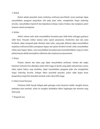 3. Rokok
Rokok adalah penyebab utama timbulnya emfisema paru.Rokok secara patologis dapat
menyebabkan gangguan pergerakan silia pada jalan nafas, menghambat fungsi makrofag
alveolar, menyebabkan hipertrofi dan hiperplasia kelenjar mukus bronkus dan metaplasia epitel
skuamus saluran pernapasan.
4. Infeksi
Infeksi saluran nafas akan menyebabkan kerusakan paru lebih hebat sehingga gejalanya
lebih berat. Penyakit infeksi saluran nafas seperti pneumonia, bronkiolitis akut dan asma
bronkiale, dapat mengarah pada obstruksi jalan nafas, yang pada akhirnya dapat menyebabkan
terjadinya emfisema.Infeksi pernapasan bagian atas pasien bronkitis kronik selalu menyebabkan
infeksi paru bagian dalam, serta menyebabkan kerusakan paru bertambah.Bakteri yang di isolasi
paling banyak adalah haemophilus influenzae dan streptococcus pneumoniae.
5. Polusi
Polutan industri dan udara juga dapat menyebabkan emfisema. Insiden dan angka
kematian emfisema bisa dikatakan selalu lebih tinggi di daerah yang padat industrialisasi, polusi
udara seperti halnya asap tembakau, dapat menyebabkan gangguan pada silia menghambat
fungsi makrofag alveolar. Sebagai faktor penyebab penyakit, polusi tidak begitu besar
pengaruhnya tetapi bila ditambah merokok resiko akan lebih tinggi.
6. Faktor Sosial Ekonomi
Emfisema lebih banyak didapat pada golongan sosial ekonomi rendah, mungkin kerena
perbedaan pola merokok, selain itu mungkin disebabkan faktor lingkungan dan ekonomi yang
lebih jelek.
7. Pengaruh usia

 