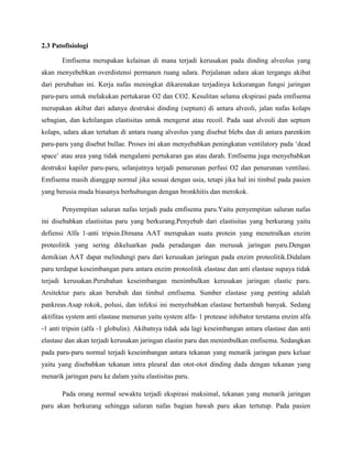 2.3 Patofisiologi
Emfisema merupakan kelainan di mana terjadi kerusakan pada dinding alveolus yang
akan menyebebkan overdistensi permanen ruang udara. Perjalanan udara akan tergangu akibat
dari perubahan ini. Kerja nafas meningkat dikarenakan terjadinya kekurangan fungsi jaringan
paru-paru untuk melakukan pertukaran O2 dan CO2. Kesulitan selama ekspirasi pada emfisema
merupakan akibat dari adanya destruksi dinding (septum) di antara alveoli, jalan nafas kolaps
sebagian, dan kehilangan elastisitas untuk mengerut atau recoil. Pada saat alveoli dan septum
kolaps, udara akan tertahan di antara ruang alveolus yang disebut blebs dan di antara parenkim
paru-paru yang disebut bullae. Proses ini akan menyebabkan peningkatan ventilatory pada „dead
space‟ atau area yang tidak mengalami pertukaran gas atau darah. Emfisema juga menyebabkan
destruksi kapiler paru-paru, selanjutnya terjadi penurunan perfusi O2 dan penurunan ventilasi.
Emfisema masih dianggap normal jika sesuai dengan usia, tetapi jika hal ini timbul pada pasien
yang berusia muda biasanya berhubungan dengan bronkhitis dan merokok.
Penyempitan saluran nafas terjadi pada emfisema paru.Yaitu penyempitan saluran nafas
ini disebabkan elastisitas paru yang berkurang.Penyebab dari elastisitas yang berkurang yaitu
defiensi Alfa 1-anti tripsin.Dimana AAT merupakan suatu protein yang menetralkan enzim
proteolitik yang sering dikeluarkan pada peradangan dan merusak jaringan paru.Dengan
demikian AAT dapat melindungi paru dari kerusakan jaringan pada enzim proteolitik.Didalam
paru terdapat keseimbangan paru antara enzim proteolitik elastase dan anti elastase supaya tidak
terjadi kerusakan.Perubahan keseimbangan menimbulkan kerusakan jaringan elastic paru.
Arsitektur paru akan berubah dan timbul emfisema. Sumber elastase yang penting adalah
pankreas.Asap rokok, polusi, dan infeksi ini menyebabkan elastase bertambah banyak. Sedang
aktifitas system anti elastase menurun yaitu system alfa- 1 protease inhibator terutama enzim alfa
-1 anti tripsin (alfa -1 globulin). Akibatnya tidak ada lagi keseimbangan antara elastase dan anti
elastase dan akan terjadi kerusakan jaringan elastin paru dan menimbulkan emfisema. Sedangkan
pada paru-paru normal terjadi keseimbangan antara tekanan yang menarik jaringan paru keluar
yaitu yang disebabkan tekanan intra pleural dan otot-otot dinding dada dengan tekanan yang
menarik jaringan paru ke dalam yaitu elastisitas paru.
Pada orang normal sewaktu terjadi ekspirasi maksimal, tekanan yang menarik jaringan
paru akan berkurang sehingga saluran nafas bagian bawah paru akan tertutup. Pada pasien

 