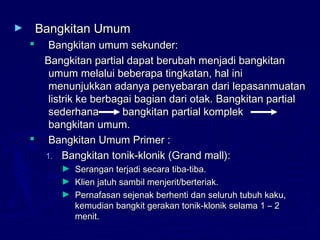 ► Bangkitan UmumBangkitan Umum
 Bangkitan umum sekunder:Bangkitan umum sekunder:
Bangkitan partial dapat berubah menjadi bangkitanBangkitan partial dapat berubah menjadi bangkitan
umum melalui beberapa tingkatan, hal iniumum melalui beberapa tingkatan, hal ini
menunjukkan adanya penyebaran dari lepasanmuatanmenunjukkan adanya penyebaran dari lepasanmuatan
listrik ke berbagai bagian dari otak. Bangkitan partiallistrik ke berbagai bagian dari otak. Bangkitan partial
sederhana bangkitan partial kompleksederhana bangkitan partial komplek
bangkitan umum.bangkitan umum.
 Bangkitan Umum Primer :Bangkitan Umum Primer :
1.1. Bangkitan tonik-klonik (Grand mall):Bangkitan tonik-klonik (Grand mall):
► Serangan terjadi secara tiba-tiba.Serangan terjadi secara tiba-tiba.
► Klien jatuh sambil menjerit/berteriak.Klien jatuh sambil menjerit/berteriak.
► Pernafasan sejenak berhenti dan seluruh tubuh kaku,Pernafasan sejenak berhenti dan seluruh tubuh kaku,
kemudian bangkit gerakan tonik-klonik selama 1 – 2kemudian bangkit gerakan tonik-klonik selama 1 – 2
menit.menit.
 