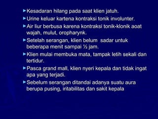 ►Kesadaran hilang pada saat klien jatuh.Kesadaran hilang pada saat klien jatuh.
►Urine keluar kartena kontraksi tonik involunter.Urine keluar kartena kontraksi tonik involunter.
►Air liur berbusa karena kontraksi tonik-klonik aoatAir liur berbusa karena kontraksi tonik-klonik aoat
wajah, mulut, oropharynk.wajah, mulut, oropharynk.
►Setelah serangan, klien belum sadar untukSetelah serangan, klien belum sadar untuk
beberapa menit sampai ½ jam.beberapa menit sampai ½ jam.
►Klien mulai membuka mata, tampak letih sekali danKlien mulai membuka mata, tampak letih sekali dan
tertidur.tertidur.
►Pasca grand mall, klien nyeri kepala dan tidak ingatPasca grand mall, klien nyeri kepala dan tidak ingat
apa yang terjadi.apa yang terjadi.
►Sebelum serangan ditandai adanya suatu auraSebelum serangan ditandai adanya suatu aura
berupa pusing, iritabilitas dan sakit kepalaberupa pusing, iritabilitas dan sakit kepala
 