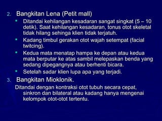 2.2. Bangkitan Lena (Petit mall)Bangkitan Lena (Petit mall)
 Ditandai kehilangan kesadaran sangat singkat (5 – 10Ditandai kehilangan kesadaran sangat singkat (5 – 10
detik). Saat kehilangan kesadaran, tonus otot skeletaldetik). Saat kehilangan kesadaran, tonus otot skeletal
tidak hilang sehinga klien tidak terjatuh.tidak hilang sehinga klien tidak terjatuh.
 Kadang timbul gerakan otot wajah setempat (facialKadang timbul gerakan otot wajah setempat (facial
twitcing).twitcing).
 Kedua mata menatap hampa ke depan atau keduaKedua mata menatap hampa ke depan atau kedua
mata berputar ke atas sambil melepaskan benda yangmata berputar ke atas sambil melepaskan benda yang
sedang dipegangnya atau berhenti bicara.sedang dipegangnya atau berhenti bicara.
 Setelah sadar klien lupa apa yang terjadi.Setelah sadar klien lupa apa yang terjadi.
3.3. Bangkitan Mioklonik.Bangkitan Mioklonik.
Ditandai dengan kontraksi otot tubuh secara cepat,Ditandai dengan kontraksi otot tubuh secara cepat,
sinkron dan bilateral atau kadang hanya mengenaisinkron dan bilateral atau kadang hanya mengenai
kelompok otot-otot tertentu.kelompok otot-otot tertentu.
 