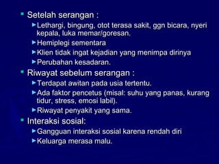  Setelah serangan :Setelah serangan :
►Lethargi, bingung, otot terasa sakit, ggn bicara, nyeriLethargi, bingung, otot terasa sakit, ggn bicara, nyeri
kepala, luka memar/goresan.kepala, luka memar/goresan.
►Hemiplegi sementaraHemiplegi sementara
►Klien tidak ingat kejadian yang menimpa dirinyaKlien tidak ingat kejadian yang menimpa dirinya
►Perubahan kesadaran.Perubahan kesadaran.
 Riwayat sebelum serangan :Riwayat sebelum serangan :
►Terdapat awitan pada usia tertentu.Terdapat awitan pada usia tertentu.
►Ada faktor pencetus (misal: suhu yang panas, kurangAda faktor pencetus (misal: suhu yang panas, kurang
tidur, stress, emosi labil).tidur, stress, emosi labil).
►Riwayat penyakit yang sama.Riwayat penyakit yang sama.
 Interaksi sosial:Interaksi sosial:
►Gangguan interaksi sosial karena rendah diriGangguan interaksi sosial karena rendah diri
►Keluarga merasa malu.Keluarga merasa malu.
 