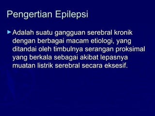 Pengertian EpilepsiPengertian Epilepsi
►Adalah suatu gangguan serebral kronikAdalah suatu gangguan serebral kronik
dengan berbagai macam etiologi, yangdengan berbagai macam etiologi, yang
ditandai oleh timbulnya serangan proksimalditandai oleh timbulnya serangan proksimal
yang berkala sebagai akibat lepasnyayang berkala sebagai akibat lepasnya
muatan listrik serebral secara eksesif.muatan listrik serebral secara eksesif.
 