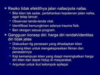► Resiko tidak efektifnya jalan nafas/pola nafas.Resiko tidak efektifnya jalan nafas/pola nafas.
 Bila klien tak sadar, pertahankan kepatenan jalan nafas,Bila klien tak sadar, pertahankan kepatenan jalan nafas,
agar tetap lancar.agar tetap lancar.
 Observasi tanda-tanda vital.Observasi tanda-tanda vital.
 Identifikasi kemungkinan adanya trauma fisik.Identifikasi kemungkinan adanya trauma fisik.
 Beri oksigen sesuai program.Beri oksigen sesuai program.
► Gangguan konsep diri: harga diri rendah/identitasGangguan konsep diri: harga diri rendah/identitas
diri tidak jelasdiri tidak jelas
 Diskusikan ttg perasaan yang dihadapkan klienDiskusikan ttg perasaan yang dihadapkan klien
 Dorong klien untuk mengekspresikan fikiran danDorong klien untuk mengekspresikan fikiran dan
perasaannyaperasaannya
 Kaji kemampuan klien yang daapt meningkatkan hargaKaji kemampuan klien yang daapt meningkatkan harga
diri klien dan dapat hidup di masyarakat.diri klien dan dapat hidup di masyarakat.
 Anjurkan untuk ikut kelompok epilepsiAnjurkan untuk ikut kelompok epilepsi
 