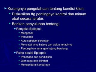 ► Kurangnya pengetahuan tentang kondisi klien:Kurangnya pengetahuan tentang kondisi klien:
 Diskusikan ttg pentingnya kontrol dan minumDiskusikan ttg pentingnya kontrol dan minum
obat secara teratur.obat secara teratur.
 Berikan penyuluhan tentang:Berikan penyuluhan tentang:
►Penyakit Epilepsi :Penyakit Epilepsi :
 MengenaliMengenali
 PenyebabPenyebab
 Aura sebelum seranganAura sebelum serangan
 Mencatat lama kejang dan waktu terjadinyaMencatat lama kejang dan waktu terjadinya
 Pencegahan serangan kejang berulangPencegahan serangan kejang berulang
►Psiko sosial Epilepsi:Psiko sosial Epilepsi:
 Pekerjaan dan pendidikanPekerjaan dan pendidikan
 Olah raga dan istirahatOlah raga dan istirahat
 Mengendarai kendaraanMengendarai kendaraan
 