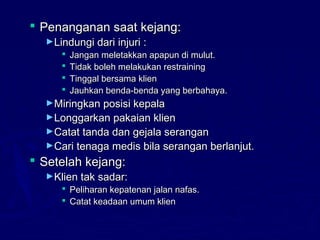  Penanganan saat kejang:Penanganan saat kejang:
►Lindungi dari injuri :Lindungi dari injuri :
 Jangan meletakkan apapun di mulut.Jangan meletakkan apapun di mulut.
 Tidak boleh melakukan restrainingTidak boleh melakukan restraining
 Tinggal bersama klienTinggal bersama klien
 Jauhkan benda-benda yang berbahaya.Jauhkan benda-benda yang berbahaya.
►Miringkan posisi kepalaMiringkan posisi kepala
►Longgarkan pakaian klienLonggarkan pakaian klien
►Catat tanda dan gejala seranganCatat tanda dan gejala serangan
►Cari tenaga medis bila serangan berlanjut.Cari tenaga medis bila serangan berlanjut.
 Setelah kejang:Setelah kejang:
►Klien tak sadar:Klien tak sadar:
 Peliharan kepatenan jalan nafas.Peliharan kepatenan jalan nafas.
 Catat keadaan umum klienCatat keadaan umum klien
 