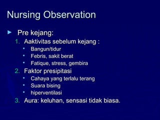 Nursing ObservationNursing Observation
► Pre kejang:Pre kejang:
1.1. Aaktivitas sebelum kejang :Aaktivitas sebelum kejang :
 Bangun/tidurBangun/tidur
 Febris, sakit beratFebris, sakit berat
 Fatique, stress, gembiraFatique, stress, gembira
2.2. Faktor presipitasiFaktor presipitasi
 Cahaya yang terlalu terangCahaya yang terlalu terang
 Suara bisingSuara bising
 hiperventilasihiperventilasi
3.3. Aura: keluhan, sensasi tidak biasa.Aura: keluhan, sensasi tidak biasa.
 