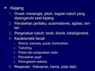 ► KejangKejang
1.1. Onset: menangis, jatuh, bagian tubuh yangOnset: menangis, jatuh, bagian tubuh yang
dipengaruhi saat kejangdipengaruhi saat kejang
2.2. Perubahan perilaku: automatisme, agitasi, lari-Perubahan perilaku: automatisme, agitasi, lari-
lari.lari.
3.3. Pergerakan tubuh; tonik, klonik, lokal/general.Pergerakan tubuh; tonik, klonik, lokal/general.
4.4. Karakteristik facial:Karakteristik facial:
1.1. Warna: sianosis, pucat, kemerahan.Warna: sianosis, pucat, kemerahan.
2.2. TwitchingTwitching
3.3. Posisi dan pergerakan mataPosisi dan pergerakan mata
4.4. Perubahan pupilPerubahan pupil
5.5. Peningkatan sekresi.Peningkatan sekresi.
5.5. Respirasi : frekuensi, irama, pola dsb)Respirasi : frekuensi, irama, pola dsb)
 