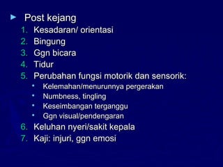 ► Post kejangPost kejang
1.1. Kesadaran/ orientasiKesadaran/ orientasi
2.2. BingungBingung
3.3. Ggn bicaraGgn bicara
4.4. TidurTidur
5.5. Perubahan fungsi motorik dan sensorik:Perubahan fungsi motorik dan sensorik:
 Kelemahan/menurunnya pergerakanKelemahan/menurunnya pergerakan
 Numbness, tinglingNumbness, tingling
 Keseimbangan tergangguKeseimbangan terganggu
 Ggn visual/pendengaranGgn visual/pendengaran
6.6. Keluhan nyeri/sakit kepalaKeluhan nyeri/sakit kepala
7.7. Kaji: injuri, ggn emosiKaji: injuri, ggn emosi
 