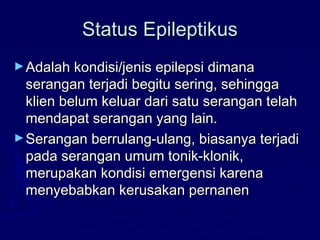 Status EpileptikusStatus Epileptikus
►Adalah kondisi/jenis epilepsi dimanaAdalah kondisi/jenis epilepsi dimana
serangan terjadi begitu sering, sehinggaserangan terjadi begitu sering, sehingga
klien belum keluar dari satu serangan telahklien belum keluar dari satu serangan telah
mendapat serangan yang lain.mendapat serangan yang lain.
►Serangan berrulang-ulang, biasanya terjadiSerangan berrulang-ulang, biasanya terjadi
pada serangan umum tonik-klonik,pada serangan umum tonik-klonik,
merupakan kondisi emergensi karenamerupakan kondisi emergensi karena
menyebabkan kerusakan pernanenmenyebabkan kerusakan pernanen
 