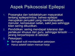 Aspek Psikososial EpilepsiAspek Psikososial Epilepsi
1.1. Prasangka dan ketidaktahuan masyarakatPrasangka dan ketidaktahuan masyarakat
tentang epilepsi/mitos; bahwa epilepsitentang epilepsi/mitos; bahwa epilepsi
merupakan penyakit yang membahayakan,merupakan penyakit yang membahayakan,
menular, kemasukan setan, sakit jiwa sehinggamenular, kemasukan setan, sakit jiwa sehingga
klien sering dikucilkan.klien sering dikucilkan.
2.2. Pendidikan: sering mendapat toleransi danPendidikan: sering mendapat toleransi dan
perlakuan khusus dari guru, sehingga terisolirperlakuan khusus dari guru, sehingga terisolir
jarang berpartisipasi di sekolahjarang berpartisipasi di sekolah
3.3. Pekerjaan:Pekerjaan:
► Seringkali sulit mendapatkan pekerjaanSeringkali sulit mendapatkan pekerjaan
► Harus selektif dalam mencari kerjaHarus selektif dalam mencari kerja
 