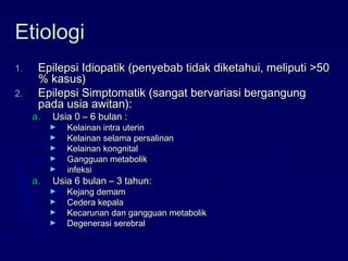 EtiologiEtiologi
1.1. Epilepsi Idiopatik (penyebab tidak diketahui, meliputi >50Epilepsi Idiopatik (penyebab tidak diketahui, meliputi >50
% kasus)% kasus)
2.2. Epilepsi Simptomatik (sangat bervariasi bergangungEpilepsi Simptomatik (sangat bervariasi bergangung
pada usia awitan):pada usia awitan):
a.a. Usia 0 – 6 bulan :Usia 0 – 6 bulan :
► Kelainan intra uterinKelainan intra uterin
► Kelainan selama persalinanKelainan selama persalinan
► Kelainan kongnitalKelainan kongnital
► Gangguan metabolikGangguan metabolik
► infeksiinfeksi
a.a. Usia 6 bulan – 3 tahun:Usia 6 bulan – 3 tahun:
► Kejang demamKejang demam
► Cedera kepalaCedera kepala
► Kecarunan dan gangguan metabolikKecarunan dan gangguan metabolik
► Degenerasi serebralDegenerasi serebral
 
