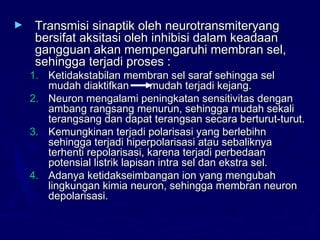 ► Transmisi sinaptik oleh neurotransmiteryangTransmisi sinaptik oleh neurotransmiteryang
bersifat aksitasi oleh inhibisi dalam keadaanbersifat aksitasi oleh inhibisi dalam keadaan
gangguan akan mempengaruhi membran sel,gangguan akan mempengaruhi membran sel,
sehingga terjadi proses :sehingga terjadi proses :
1.1. Ketidakstabilan membran sel saraf sehingga selKetidakstabilan membran sel saraf sehingga sel
mudah diaktifkan mudah terjadi kejang.mudah diaktifkan mudah terjadi kejang.
2.2. Neuron mengalami peningkatan sensitivitas denganNeuron mengalami peningkatan sensitivitas dengan
ambang rangsang menurun, sehingga mudah sekaliambang rangsang menurun, sehingga mudah sekali
terangsang dan dapat terangsan secara berturut-turut.terangsang dan dapat terangsan secara berturut-turut.
3.3. Kemungkinan terjadi polarisasi yang berlebihnKemungkinan terjadi polarisasi yang berlebihn
sehingga terjadi hiperpolarisasi atau sebaliknyasehingga terjadi hiperpolarisasi atau sebaliknya
terhenti repolarisasi, karena terjadi perbedaanterhenti repolarisasi, karena terjadi perbedaan
potensial listrik lapisan intra sel dan ekstra sel.potensial listrik lapisan intra sel dan ekstra sel.
4.4. Adanya ketidakseimbangan ion yang mengubahAdanya ketidakseimbangan ion yang mengubah
lingkungan kimia neuron, sehingga membran neuronlingkungan kimia neuron, sehingga membran neuron
depolarisasi.depolarisasi.
 