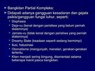 ► Bangkitan Partial Kompleks:Bangkitan Partial Kompleks:
► Didapati adanya gangguan kesadaran dan gejalaDidapati adanya gangguan kesadaran dan gejala
psikis/gangguan fungsi luhur, seperti:psikis/gangguan fungsi luhur, seperti:
 DisphasiaDisphasia
 Deja-vu (kenal dengan peristiwa yang belum pernahDeja-vu (kenal dengan peristiwa yang belum pernah
dialaminya)dialaminya)
 Jamais-vu (tidak kenal dengan peristiwa yang pernahJamais-vu (tidak kenal dengan peristiwa yang pernah
dialaminya)dialaminya)
 Dreamy State (keadaan seperti sedang bermimpi)Dreamy State (keadaan seperti sedang bermimpi)
 Ilusi, halusinasiIlusi, halusinasi
 Otomatisme (mengunyah, menelan, gerakan-gerakanOtomatisme (mengunyah, menelan, gerakan-gerakan
tertentu.tertentu.
 Klien menjadi sering bingung, disorientasi selamaKlien menjadi sering bingung, disorientasi selama
beberapa menit pasca bangkitan.beberapa menit pasca bangkitan.
 