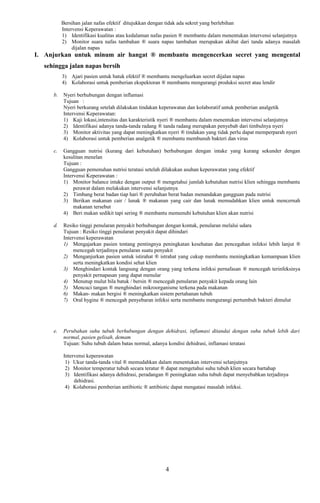 Bersihan jalan nafas efektif ditujukkan dengan tidak ada sekret yang berlebihan
Intervensi Keperawatan :
1) Identifikasi kualitas atau kedalaman nafas pasien ® membantu dalam menentukan intervensi selanjutnya
2) Monitor suara nafas tambahan ® suara napas tambahan merupakan akibat dari tanda adanya masalah
dijalan napas
I. Anjurkan untuk minum air hangat ® membantu mengencerkan secret yang mengental
sehingga jalan napas bersih
3) Ajari pasien untuk batuk efektif ® membantu mengeluarkan secret dijalan napas
4) Kolaborasi untuk pemberian ekspektoran ® membantu mengurangi produksi secret atau lendir
b. Nyeri berhubungan dengan inflamasi
Tujuan :
Nyeri berkurang setelah dilakukan tindakan keperawatan dan kolaboratif untuk pemberian analgetik
Intervensi Keperawatan:
1) Kaji lokasi,intensitas dan karakteristik nyeri ® membantu dalam menentukan intervensi selanjutnya
2) Identifikasi adanya tanda-tanda radang ® tanda radang merupakan penyebab dari timbulnya nyeri
3) Monitor aktivitas yang dapat meningkatkan nyeri ® tindakan yang tidak perlu dapat memperparah nyeri
4) Kolaborasi untuk pemberian analgetik ® membantu membunuh bakteri dan virus
c. Gangguan nutrisi (kurang dari kebutuhan) berhubungan dengan intake yang kurang sekunder dengan
kesulitan menelan
Tujuan :
Gangguan pemenuhan nutrisi teratasi setelah dilakukan asuhan keperawatan yang efektif
Intervensi Keperawatan :
1) Monitor balance intake dengan output ® mengetahui jumlah kebutuhan nutrisi klien sehingga membantu
perawat dalam melakukan intervensi selanjutnya
2) Timbang berat badan tiap hari ® perubahan berat badan menandakan gangguan pada nutrisi
3) Berikan makanan cair / lunak ® makanan yang cair dan lunak memudahkan klien untuk mencernah
makanan tersebut
4) Beri makan sedikit tapi sering ® membantu memenuhi kebutuhan klien akan nutrisi
d. Resiko tinggi penularan penyakit berhubungan dengan kontak, penularan melalui udara
Tujuan : Resiko tinggi penularan penyakit dapat dihindari
Intervensi keperawatan
1) Mengajarkan pasien tentang pentingnya peningkatan kesehatan dan pencegahan infeksi lebih lanjut ®
mencegah terjadinya penularan suatu penyakit
2) Menganjurkan pasien untuk istirahat ® istrahat yang cukup membantu meningkatkan kemampuan klien
serta meningkatkan kondisi sehat klien
3) Menghindari kontak langsung dengan orang yang terkena infeksi pernafasan ® mencegah terinfeksinya
penyakit pernapasan yang dapat menular
4) Menutup mulut bila batuk / bersin ® mencegah penularan penyakit kepada orang lain
5) Mencuci tangan ® menghindari mikroorganisme terkena pada makanan
6) Makan- makan bergisi ® meningkatkan sistem pertahanan tubuh
7) Oral hygine ® mencegah penyebaran infeksi serta membantu mengurangi pertumbuh bakteri dimulut
e. Perubahan suhu tubuh berhubungan dengan dehidrasi, inflamasi ditandai dengan suhu tubuh lebih dari
normal, pasien gelisah, demam
Tujuan: Suhu tubuh dalam batas normal, adanya kondisi dehidrasi, inflamasi teratasi
Intervensi keperawatan
1) Ukur tanda-tanda vital ® memudahkan dalam menentukan intervensi selanjutnya
2) Monitor temperatur tubuh secara teratur ® dapat mengetahui suhu tubuh klien secara bartahap
3) Identifikasi adanya dehidrasi, peradangan ® peningkatan suhu tubuh dapat menyebabkan terjadinya
dehidrasi.
4) Kolaborasi pemberian antibiotic ® antibiotic dapat mengatasi masalah infeksi.
4
 