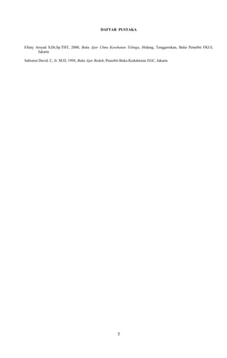 DAFTAR PUSTAKA
Efiaty Arsyad S,Dr,Sp.THT, 2000, Buku Ajar Ulmu Kesehatan Telinga, Hidung, Tenggorokan, Balai Penerbit FKUI,
Jakarta
Sabiston David. C, Jr. M.D, 1994, Buku Ajar Bedah, Penerbit Buku Kedokteran EGC, Jakarta
5
 