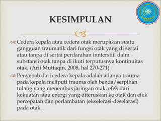 
 Cedera kepala atau cedera otak merupakan suatu
gangguan traumatik dari fungsi otak yang di sertai
atau tanpa di sertai perdarahan innterstiil dalm
substansi otak tanpa di ikuti terputusnya kontinuitas
otak. (Arif Muttaqin, 2008, hal 270-271)
 Penyebab dari cedera kepala adalah adanya trauma
pada kepala meliputi trauma oleh benda/serpihan
tulang yang menembus jaringan otak, efek dari
kekuatan atau energi yang diteruskan ke otak dan efek
percepatan dan perlambatan (ekselerasi-deselarasi)
pada otak.
KESIMPULAN
 
