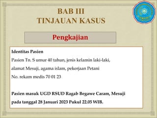 
BAB III
TINJAUAN KASUS
Pengkajian
Identitas Pasien
Pasien Tn. S umur 40 tahun, jenis kelamin laki-laki,
alamat Mesuji, agama islam, pekerjaan Petani
No. rekam medis 70 01 23
Pasien masuk UGD RSUD Ragab Begawe Caram, Mesuji
pada tanggal 28 Januari 2023 Pukul 22.05 WIB.
 