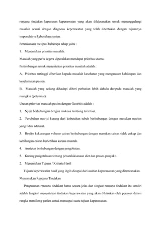 rencana tindakan keputusan keperawatan yang akan dilaksanakan untuk menanggulangi
masalah sesuai dengan diagnosa keperawatan yang telah ditentukan dengan tujuannya
terpenuhinya kebutuhan pasien.
Perencanaan meliputi beberapa tahap yaitu :
1. Menentukan prioritas masalah.
Masalah yang perlu segera dipecahkan mendapat prioritas utama.
Pertimbangan untuk menentukan prioritas masalah adalah :
A. Prioritas tertinggi diberikan kepada masalah kesehatan yang mengancam kehidupan dan
keselamatan pasien.
B. Masalah yang sedang dihadapi diberi perhatian lebih dahulu daripada masalah yang
mungkin (potensial).
Urutan prioritas masalah pasien dengan Gastritis adalah :
1. Nyeri berhubungan dengan mukosa lambung teriritasi.
2.

Perubahan nutrisi kurang dari kebutuhan tubuh berhubungan dengan masukan nutrien

yang tidak adekuat.
3. Resiko kekurangan volume cairan berhubungan dengan masukan cairan tidak cukup dan
kehilangan cairan berlebihan karena muntah.
4. Ansietas berhubungan dengan pengobatan.
5. Kurang pengetahuan tentang penatalaksanaan diet dan proses penyakit.
2. Menentukan Tujuan / Kriteria Hasil
Tujuan keperawatan hasil yang ingin dicapai dari asuhan keperawatan yang direncanakan.
Menentukan Rencana Tindakan
Penyusunan rencana tindakan harus secara jelas dan singkat rencana tindakan itu sendiri
adalah langkah menentukan tindakan keperawatan yang akan dilakukan oleh perawat dalam
rangka menolong pasien untuk mencapai suatu tujuan keperawatan.

 