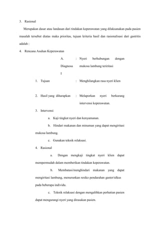 3. Rasional
Merupakan dasar atau landasan dari tindakan keperawatan yang dilaksanakan pada pasien
masalah tersebut diatas maka prioritas, tujuan kriteria hasil dan rasionalisasi dari gastritis
adalah :
4. Rencana Asuhan Keperawatan
A.
Diagnosa

: Nyeri

berhubungan

dengan

mukosa lambung teriritasi

I
1. Tujuan

: Menghilangkan rasa nyeri klien

2. Hasil yang diharapkan

: Melaporkan

nyeri

berkurang

intervensi keperawatan.
3. Intervensi
a. Kaji tingkat nyeri dan kenyamanan.
b. Hindari makanan dan minuman yang dapat mengiritasi
mukosa lambung.
c. Gunakan teknik relaksasi.
4. Rasional
a.

Dengan mengkaji tingkat nyeri klien dapat

mempermudah dalam memberikan tindakan keperawatan.
b.

Membatasi/menghindari

makanan

yang dapat

mengiritasi lambung, menurunkan resiko pendarahan gaster/ulkus
pada beberapa individu.
c. Teknik relaksasi dengan mengalihkan perhatian pasien
dapat mengurangi nyeri yang dirasakan pasien.

 