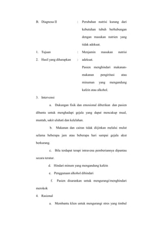B. Diagnosa II

:

Perubahan nutrisi kurang dari
kebutuhan tubuh berhubungan
dengan masukan nutrien yang
tidak adekuat.

1. Tujuan

:

Menjamin

2. Hasil yang diharapkan

:

masukan

adekuat.
Pasien menghindari
makanan
minuman

nutrisi

makanan-

pengiritasi
yang

atau

mengandung

kafein atau alkohol.
3. Intervensi
a.

Dukungan fisik dan emosional diberikan dan pasien

dibantu untuk menghadapi gejala yang dapat mencakup mual,
muntah, sakit uluhati dan kelelahan.
b.

Makanan dan cairan tidak diijinkan melalui mulut

selama beberapa jam atau beberapa hari sampai gejala akut
berkurang.
c.

Bila terdapat terapi intravena pemberiannya dipantau

secara teratur.
d. Hindari minum yang mengandung kafein
e. Penggunaan alkohol dihindari
f.

Pasien disarankan untuk mengurangi/menghindari

merokok
4. Rasional
a. Membantu klien untuk mengurangi stres yang timbul

 