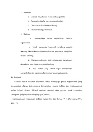 3. Intervensi
a. Evaluasi pengetahuan pasien tentang gastritis.
b. Pasien diberi daftar zat-zat untuk dihindari.
c. Obat-obatan diberikan sesuai resep.
d. Jelaskan tentang pola makan.
4. Rasional
a.

Memudahkan

dalam

memberikan

tindakan

keperawatan.
b.

Untuk menghindari/mencegah terjadinya gastritis

berulang dikarenakan mengkonsumsi zat-zat yang dapat mengiritasi
mucosa lambung.
c.

Mempercepat proses penyembuhan dan menghindari

obat-obatan yang dapat mengiritasi lambung.
d.

Pola makan yang teratur dapat mempercepat

penyembuhan dan meminimalkan timbulnya penyakit gastritis.
D. Evaluasi
Evaluasi adalah tindakan intelektual untuk melengkapi proses keperawatan yang
menandakan seberapa jauh diagnosa keperawatan, rencana tindakan dan pelaksanaannya
sudah berhasil dicapai. Melalui evaluasi memungkinkan perawat untuk memonitor
“kealpaan” yang terjadi selama pengkajian, analisa,
perencanaan, dan pelaksanaan tindakan (Ignatavicus dan Bayne, 1994). (Nursalam, 2001.
Hal : 17).

 