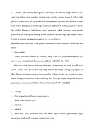 c.

Gastritis kronis-non erosif non spesifik, keluhannya tidak spesifik, berupa perasaan tidak

enak pada uluhati yang terkadang disertai mual, muntah, perasaan penuh di uluhati pada
penderita biasanya juga ada riwayat keluhan serupa yang sering timbul, dan pola makan yang
tidak teratur. Pada pemeriksaan terdapat nyeri tekan pada daerah uluhati penyebabnya antara
lain infeksi (khususnya helicobacter pylori) gastropati reaktif, autoimun (pada anemia
perniciosa) dan tumor pada lambung. Faktor kejiwaan, stres biasanya juga berperan dalam
timbulnya serangan ulang pada penyakit ini. (www.google.com).
Didasarkan pada manifestasi klinik, gastritis dapat dibagi menjadi dua yaitu gastritis akut dan
kronik :
1. Gastritis akut
Gastritis (inflamasi akut mukosa lambung) sering akibat diet yang sembrono (Buku Ajar
keperawatan Medikal Bedah Brunner and Suddarth, EGC, 2001 Hal : 1062)
Salah satu bentuk Gastritis akut yang manifestasi klinisnya dapat berbentuk penyakit berat
adalah Gastritis erosif dan Gastritis hemoragik. Disebut hemoragik karena pada penyakit ini
akan dijumpai perdarahan mukosa lambung dalam berbagai derajat dan terjadi erosi yang
berarti hilangnya kontinuitas mukosa lambung pada beberapa tempat, menyertai inflamasi
pada mukosa lambung tersebut (Ilmu Penyakit dalam FKUI, 2001 Hal : 127).

a.

Etiologi

1. Obat analgetik antiinflamasi terutama aspirin
2. Bahan kimia misalnya lysol
3. Merokok
4. Alkohol
5.

Stres fisik yang disebabkan oleh luka bakar, sepsis, trauma, pembedahan, gagal

pernapasan, gagal ginjal, kerusakan susunan saraf pusat

 
