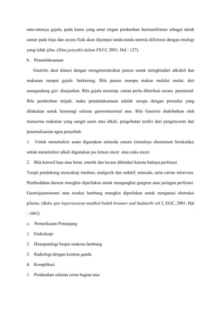 satu-satunya gejala, pada kasus yang amat ringan perdarahan bermanifestasi sebagai darah
samar pada tinja dan secara fisik akan dijumpai tanda-tanda anemia difisiensi dengan etiologi
yang tidak jelas. (Ilmu penyakit dalam FKUI, 2001, Hal : 127).
b. Penatalaksanaan
Gastritis akut diatasi dengan menginstruksikan pasien untuk menghindari alkohol dan
makanan sampai gejala berkurang. Bila pasien mampu makan melalui mulut, diet
mengandung gizi dianjurkan. Bila gejala menetap, cairan perlu diberikan secara parenteral.
Bila perdarahan terjadi, maka penatalaksanaan adalah serupa dengan prosedur yang
dilakukan untuk hemoragi saluran gastrointestinal atas. Bila Gastritis diakibatkan oleh
mencerna makanan yang sangat asam atau alkali, pengobatan terdiri dari pengenceran dan
penetralisasian agen penyebab.
1.

Untuk menetralisir asam digunakan antasida umum (misalnya aluminium hiroksida),

untuk menetralisir alkali digunakan jus lemon encer atau cuka encer.
2. Bila korosif luas atau berat, emetik dan lavase dihindari karena bahaya perforasi.
Terapi pendukung mencakup intubasi, analgesik dan sedatif, antasida, serta cairan intravena.
Pembedahan darurat mungkin diperlukan untuk mengangkat gangren atau jaringan perforasi.
Gastrojejunostomi atau reseksi lambung mungkin diperlukan untuk mengatasi obstruksi
pilorus. (Buku ajar keperawaran medikal bedah brunner and Suddarth vol 2, EGC, 2001, Hal
: 1062).
c.

Pemeriksaan Penunjang

1. Endoskopi
2. Histopatologi biopsi mukosa lambung
3. Radiologi dengan kontras ganda
d. Komplikasi
1. Perdarahan saluran cerna bagian atas

 