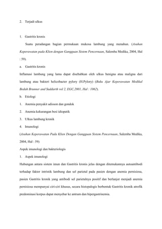 2. Terjadi ulkus

1. Gastritis kronis
Suatu peradangan bagian permukaan mukosa lambung yang menahun. (Asuhan
Keperawatan pada Klien dengan Gangguan Sistem Pencernaan, Salemba Medika, 2004, Hal
: 59).
a.

Gastritis kronis

Inflamasi lambung yang lama dapat disebabkan oleh ulkus benigna atau maligna dari
lambung atau bakteri helicobacter pylory (H.Pylory) (Buku Ajar Keperawatan Medikal
Bedah Brunner and Suddarth vol 2, EGC,2001, Hal : 1062).
b. Etiologi
1. Anemia penyakit adisson dan gondok
2. Anemia kekurangan besi idiopatik
3. Ulkus lambung kronik
4. Imunologi
(Asuhan Keperawatan Pada Klien Dengan Gangguan Sistem Pencernaan, Salemba Medika,
2004, Hal : 59)
Aspek imunologi dan bakteriologis
1. Aspek imunologi
Hubungan antara sistem imun dan Gastritis kronis jelas dengan ditemukannya autoantibodi
terhadap faktor intristik lambung dan sel parietal pada pasien dengan anemia pernisiosa,
pasien Gastritis kronik yang antibodi sel parietalnya positif dan berlanjut menjadi anemia
pernisiosa mempunyai ciri-ciri khusus, secara histopalogis berbentuk Gastritis kronik atrofik
predominasi korpus dapat menyebar ke antrum dan hipergastrinemia.

 