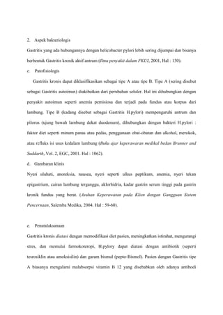 2. Aspek bakteriologis
Gastritis yang ada hubungannya dengan helicobacter pylori lebih sering dijumpai dan bisanya
berbentuk Gastritis kronik aktif antrum (Ilmu penyakit dalam FKUI, 2001, Hal : 130).
c.

Patofisiologis
Gastritis kronis dapat diklasifikasikan sebagai tipe A atau tipe B. Tipe A (sering disebut

sebagai Gastritis autoimun) diakibatkan dari perubahan seluler. Hal ini dihubungkan dengan
penyakit autoimun seperti anemia pernisiosa dan terjadi pada fundus atau korpus dari
lambung. Tipe B (kadang disebut sebagai Gastritis H.pylori) mempengaruhi antrum dan
pilorus (ujung bawah lambung dekat duodenum), dihubungkan dengan bakteri H.pylori :
faktor diet seperti minum panas atau pedas, penggunaan obat-obatan dan alkohol, merokok,
atau refluks isi usus kedalam lambung (Buku ajar keperawaran medikal bedan Brunner and
Suddarth, Vol. 2, EGC, 2001. Hal : 1062).
d. Gambaran klinis
Nyeri uluhati, anoreksia, nausea, nyeri seperti ulkus peptikum, anemia, nyeri tekan
epigastrium, cairan lambung terganggu, aklorhidria, kadar gastrin serum tinggi pada gastrin
kronik fundus yang berat. (Asuhan Keperawatan pada Klien dengan Gangguan Sistem
Pencernaan, Salemba Medika, 2004. Hal : 59-60).

e.

Penatalaksanaan

Gastritis kronis diatasi dengan memodifikasi diet pasien, meningkatkan istirahat, mengurangi
stres, dan memulai farmokoteropi, H.pylory dapat diatasi dengan antibiotik (seperti
tesrosiklin atau amoksisilin) dan garam bismul (pepto-Bismol). Pasien dengan Gastritis tipe
A biasanya mengalami malabsorpsi vitamin B 12 yang disebabkan oleh adanya antibodi

 