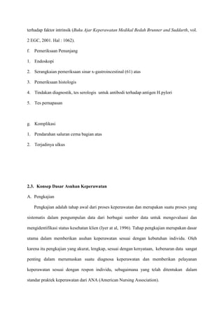 terhadap faktor intrinsik (Buku Ajar Keperawatan Medikal Bedah Brunner and Suddarth, vol.
2 EGC, 2001. Hal : 1062).
f.

Pemeriksaan Penunjang

1. Endoskopi
2. Serangkaian pemeriksaan sinar x-gastroincestinal (61) atas
3. Pemeriksaan histologis
4. Tindakan diagnostik, tes serologis untuk antibodi terhadap antigen H.pylori
5. Tes pernapasan

g. Komplikasi
1. Pendarahan saluran cerna bagian atas
2. Terjadinya ulkus

2.3. Konsep Dasar Asuhan Keperawatan
A. Pengkajian
Pengkajian adalah tahap awal dari proses keperawatan dan merupakan suatu proses yang
sistematis dalam pengumpulan data dari berbagai sumber data untuk mengevaluasi dan
mengidentifikasi status kesehatan klien (Iyer at al, 1996). Tahap pengkajian merupakan dasar
utama dalam memberikan asuhan keperawatan sesuai dengan kebutuhan individu. Oleh
karena itu pengkajian yang akurat, lengkap, sesuai dengan kenyataan, kebenaran data sangat
penting dalam merumuskan suatu diagnosa keperawatan dan memberikan pelayanan
keperawatan sesuai dengan respon individu, sebagaimana yang telah ditentukan dalam
standar praktek keperawatan dari ANA (American Nursing Association).

 