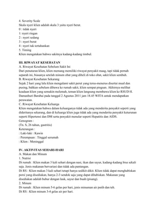 4. Severity Scale
Skala nyeri klien adalah skala 3 yaitu nyeri berat.
0 : tidak nyeri
1: nyeri ringan
2 : nyeri sedang
3 : nyeri berat
4 : nyeri tak tertahankan
5. Timing
Klien mengatakan bahwa sakitnya kadang-kadang timbul.
III. RIWAYAT KESEHATAN
A. Riwayat Kesehatan Sebelum Sakit Ini
Dari penuturan klien, klien memang memiliki riwayat penyakit maag, tapi tidak pernah
separah ini, biasanya setelah minum obat yang dibeli di toko obat, sakit klien sembuh.
B. Riwayat Kesehatan Sekarang
Sejak 2 hari yang lalu klien mengalami sakit perut yang terus-menerus disertai mual dan
pusing, bahkan sebelum dibawa ke rumah sakit, klien sempat pingsan. Akhirnya melihat
keadaan klien yang semakin melemah, teman klien langsung membawa klien ke RSUD H.
Damanhuri Barabai pada tanggal 2 Agustus 2011 jam 18.45 WITA untuk mendapatkan
perawatan.
C. Riwayat Kesehatan Keluarga
Klien mengatakan bahwa dalam keluarganya tidak ada yang menderita penyakit seperti yang
dideritanya sekarang, dan di keluarga klien juga tidak ada yang menderita penyakit keturunan
seperti Hipertensi dan DM serta penyakit menular seperti Hepatitis dan AIDS.
Genogram :
(Tn. S, 26 tahun, gastritis)
Keterangan :
: Laki-laki : Kawin
: Perempuan : Tinggal serumah
: Klien : Meninggal
IV. AKTIVITAS SEHARI-HARI
A. Makan dan Minum
1. Nutrisi
Di rumah : Klien makan 3 kali sehari dengan nasi, ikan dan sayur, kadang-kadang bisa sekali
saja. Jenis makanan bervariasi dan tidak ada pantangan.
Di RS : Klien makan 3 kali sehari tetapi hanya sedikit-dikit. Klien tidak dapat menghabiskan
porsi yang disediakan, hanya 2-3 sendok saja yang dapat dihabiskan. Makanan yang
disediakan adalah bubur dengan lauk, sayur dan buah (pisang).
2. Minum
Di rumah : Klien minum 5-6 gelas per hari, jenis minuman air putih dan teh.
Di RS : Klien minum 3-4 gelas air per hari.

 