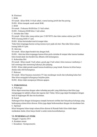 B. Eliminasi
1. BAK
Di rumah : Klien BAK 3-6 kali sehari, warna kuning jernih dan bau pesing.
Di RS : Klien trampak susah untuk BAK.
2. BAB
Di rumah : Frekuensi BAB klien 2-3 kali sehari.
Di RS : Frekuensi BAB klien 1 kali sehari.
C. Istirahat dan Tidur
Di rumah : Klien tidur siang sekitar jam 15.00 WITA dan tidur malam sekitar jam 22.00
WITA kurang lebih 6-7 jam.
Di RS : Klien beristirahat total di tempat tidur.
Tidur klien terganggu karena sering merasa nyeri pada ulu hati. Dan tidur klien selama
kurang lebih 4-5 jam.
D. Aktivitas
Di rumah : Klien dapat beraktivitas dengan baik.
Di RS : Aktivitas klien terganggu karena klien perlu istirahat di tempat tidur karena keadaan
klien lemah dank lien beraktivitas dibantu oleh keluarganya.
E. Kebersihan Diri
Di rumah : Klien mandi 3 kali sehari, gosok gigi 2 kali sehari, klien mencuci rambutnya 1
kali seminngu dan memotong kukunya jika panjang.
Di RS : Klien tidak pernah mandi karena kondisinya yang lemah. Karena itu klien hanya
diseka-seka oleh keluarganya.
F. Rekreasi
Di rumah : Klien biasanya menonton TV dan mendengar musik dan terkadang kalau hari
libur klien mengajak keluarganya berjalan-jalan.
Di RS : Klien tidak mempunyai hiburan apapun.
V. PSIKOSOSIAL
A. Psikologis
Klien dapat menerima dengan sabar terhadap penyakit yang dideritanya dan klien juga
menganggap ini adalah cobaan dan teguran dari Tuhan. Klien juga dapat beradaptasi dengan
baik di lingkungan RS dan tim kesehatan.
B. Sosial
Hubungan klien dengan keluarganya tampak harmonis terlihat dari banyaknya keluarga yang
berkunjung selama klien dirawat. Klien juga dapat berkomunikasi dengan tim kesehatan lain.
C. Spiritual
Klien beragama Islam tetapi selama klien dirawat di Rumah Sakit klien tidak dapat
melakukan shalat, klien hanya berdo’a untuk minta kesembuhannya.
VI. PEMERIKSAAN FISIK
Tanggal 2 Agustus 2011
A. Keadaan umum
1. Kesadaran : Komposmentis

 