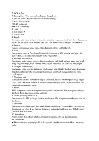 2. GCS : 4,5,6
3. Penampilan : Klien tampak lemah, pucat dan gelisah
4. Ciri-ciri tubuh : Badan kurus dan kulit sawo matang
5. Pols : 86 kali/menit
RR : 28 kali/menit
TD : 120 / 70 mmHg
T : 36,0 ° C
6. Gol darah : O
B. Head to toe
1. Kepala
Bentuk simetris tidak terdapat kotoran atau ketombe, pergerakan tidak kaku dapat digerakkan
ke kiri dan ke kanan, tidak terdapat luka pada kulit kepala dan kulit kepala cukup bersih.
2. Rambut
Rambut klien pendek lurus, warna hitam dan rambut klien terlihat bersih.
3. Mata
Bentuk mata simetris, fungsi penglihatan baik, konjungtiva tidak anemis, pupil dan reflex
cahaya baik, klien tidak memakai alat bantu penglihatan.
4. Hidung ( Penciuman )
Bentuk dan posisi hidung simetris, fungsi penciuman baik, tidak terdapat secret atau benda
asing yang menempel, tidak terdapat epitaksis dan rhinorrhoe dan tidak ada peradangan.
5. Telinga ( Pendengaran )
Bentuk dan posisi simetris, ketajaman pendengaran baik, tidak terdapat serumen dan cairan
pada lubang telinga, tidak terdapat perdarahan dan klien tidak menggunakan alat bantu
pendengaran.
6. Mulut dan gigi
Bentuk bibir simetris, warna bibir tampak kehitaman, mukosa bibir tampak kering, fungsi
pengecapan baik, tidak terdapat perdarahan dan peradangan, mulut cukup bersih dank lien
tidak menggunakan gigi palsu.
7. Leher
Tidak ada pembesaran kelenjar getah bening dan kelenjar tiroid, tidak terdapat peradangan
dan leher dapat digerakkan secara anatomis.
8. Thorax (fungsi pernapasan )
Bentuk simetris, tidak terdengar bunyi wheezing dan tidak ada penurunan ekspansi paru kiri
dan kanan.
9. Abdomen
Bentuk simetris, abdomen terlihat bersih tidak terdapat luka. Abdomen klien kembung saat
diperkusi, nyeri tekan di ulu hati saat di palpasi, saat auskultrasi bising usus 16 kali/menit
(Normal : 8-12 kali/menit).
10. Reproduksi
Jenis kelamin klien adalah laki-laki, mempunyai seorang istri dan dua orang anak.
11. Ekstremitas
Ekstremitas atas : dapat digerakkan dengan baik dan ekstremitas atas dekstra terpasang
infus.

 