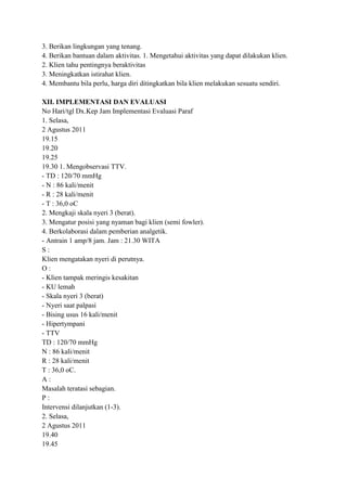 3. Berikan lingkungan yang tenang.
4. Berikan bantuan dalam aktivitas. 1. Mengetahui aktivitas yang dapat dilakukan klien.
2. Klien tahu pentingnya beraktivitas
3. Meningkatkan istirahat klien.
4. Membantu bila perlu, harga diri ditingkatkan bila klien melakukan sesuatu sendiri.
XII. IMPLEMENTASI DAN EVALUASI
No Hari/tgl Dx.Kep Jam Implementasi Evaluasi Paraf
1. Selasa,
2 Agustus 2011
19.15
19.20
19.25
19.30 1. Mengobservasi TTV.
- TD : 120/70 mmHg
- N : 86 kali/menit
- R : 28 kali/menit
- T : 36,0 oC
2. Mengkaji skala nyeri 3 (berat).
3. Mengatur posisi yang nyaman bagi klien (semi fowler).
4. Berkolaborasi dalam pemberian analgetik.
- Antrain 1 amp/8 jam. Jam : 21.30 WITA
S:
Klien mengatakan nyeri di perutnya.
O:
- Klien tampak meringis kesakitan
- KU lemah
- Skala nyeri 3 (berat)
- Nyeri saat palpasi
- Bising usus 16 kali/menit
- Hipertympani
- TTV
TD : 120/70 mmHg
N : 86 kali/menit
R : 28 kali/menit
T : 36,0 oC.
A:
Masalah teratasi sebagian.
P:
Intervensi dilanjutkan (1-3).
2. Selasa,
2 Agustus 2011
19.40
19.45

 