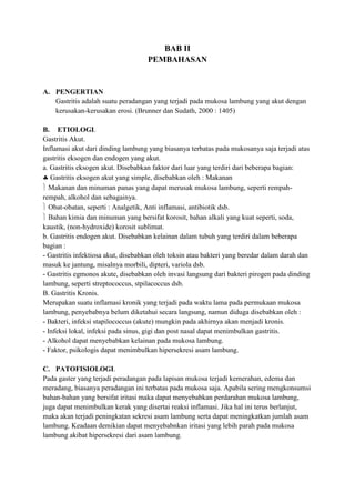 BAB II
PEMBAHASAN

A. PENGERTIAN
Gastritis adalah suatu peradangan yang terjadi pada mukosa lambung yang akut dengan
kerusakan-kerusakan erosi. (Brunner dan Sudath, 2000 : 1405)
B. ETIOLOGI.
Gastritis Akut.
Inflamasi akut dari dinding lambung yang biasanya terbatas pada mukosanya saja terjadi atas
gastritis eksogen dan endogen yang akut.
a. Gastritis eksogen akut. Disebabkan faktor dari luar yang terdiri dari beberapa bagian:
Gastritis eksogen akut yang simple, disebabkan oleh : Makanan
Makanan dan minuman panas yang dapat merusak mukosa lambung, seperti rempahrempah, alkohol dan sebagainya.
Obat-obatan, seperti : Analgetik, Anti inflamasi, antibiotik dsb.
Bahan kimia dan minuman yang bersifat korosit, bahan alkali yang kuat seperti, soda,
kaustik, (non-hydroxide) korosit sublimat.
b. Gastritis endogen akut. Disebabkan kelainan dalam tubuh yang terdiri dalam beberapa
bagian :
- Gastritis infektiosa akut, disebabkan oleh toksin atau bakteri yang beredar dalam darah dan
masuk ke jantung, misalnya morbili, dipteri, variola dsb.
- Gastritis egmonos akute, disebabkan oleh invasi langsung dari bakteri pirogen pada dinding
lambung, seperti streptococcus, stpilacoccus dsb.
B. Gastritis Kronis.
Merupakan suatu inflamasi kronik yang terjadi pada waktu lama pada permukaan mukosa
lambung, penyebabnya belum diketahui secara langsung, namun diduga disebabkan oleh :
- Bakteri, infeksi stapilococcus (akute) mungkin pada akhirnya akan menjadi kronis.
- Infeksi lokal, infeksi pada sinus, gigi dan post nasal dapat menimbulkan gastritis.
- Alkohol dapat menyebabkan kelainan pada mukosa lambung.
- Faktor, psikologis dapat menimbulkan hipersekresi asam lambung.
C. PATOFISIOLOGI.
Pada gaster yang terjadi peradangan pada lapisan mukosa terjadi kemerahan, edema dan
meradang, biasanya peradangan ini terbatas pada mukosa saja. Apabila sering mengkonsumsi
bahan-bahan yang bersifat iritasi maka dapat menyebabkan perdarahan mukosa lambung,
juga dapat menimbulkan kerak yang disertai reaksi inflamasi. Jika hal ini terus berlanjut,
maka akan terjadi peningkatan sekresi asam lambung serta dapat meningkatkan jumlah asam
lambung. Keadaan demikian dapat menyebabnkan iritasi yang lebih parah pada mukosa
lambung akibat hipersekresi dari asam lambung.

 