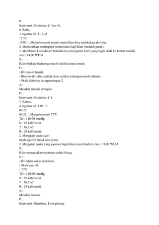 P:
Intervensi dilanjutkan (1 dan 4).
6. Rabu,
3 Agustus 2011 12.45
12.50
13.00 1. Mengobservasi sejauh mana klien bisa melakukan aktivitas.
2. Menjelaskan pentingnya beraktivitas bagi klien (melatih gerak).
3. Membantu klien dalam beraktivitas (mengantar klien yang ingin BAK ke kamar mandi).
Jam : 14.00 WITA
S:
Klien berkata badannya masih sedikit terasa lemah.
O:
- KU masih lemah.
- Bisa beraktivitas sedikit demi sedikit walaupun masih dibantu.
- Skala aktivitas ketergantungan 2.
A:
Masalah teratasi sebagian.
P:
Intervensi dilanjutkan (1).
7. Kamis,
4 Agustus 2011 09.10
09.20
09.25 1. Mengobservasi TTV.
TD : 120/70 mmHg
N : 82 kali/menit
T : 36,2 oC
R : 24 kali/menit.
2. Mengkaji skala nyeri.
Skala nyeri 0 (tidak ada nyeri).
3. Mengatur posisi yang nyaman bagi klien (semi fowler). Jam : 11.00 WITA
S:
Klien mengatakan nyerinya sudah hilang.
O:
- KU klien sudah membaik.
- Skala nyeri 0.
- TTV
TD : 120/70 mmHg
N : 82 kali/menit
T : 36,2 oC
R : 24 kali/menit
A:
Masalah teratasi.
P:
Intervensi dihentikan, klien pulang.

 